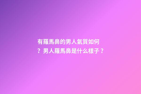 有羅馬鼻的男人氣質如何？男人羅馬鼻是什么樣子？